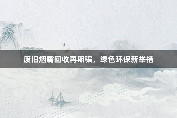 废旧烟嘴回收再期骗，绿色环保新举措