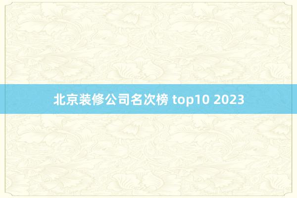 北京装修公司名次榜 top10 2023