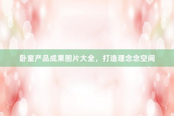 卧室产品成果图片大全，打造理念念空间