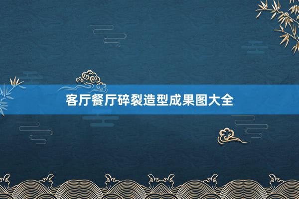 客厅餐厅碎裂造型成果图大全
