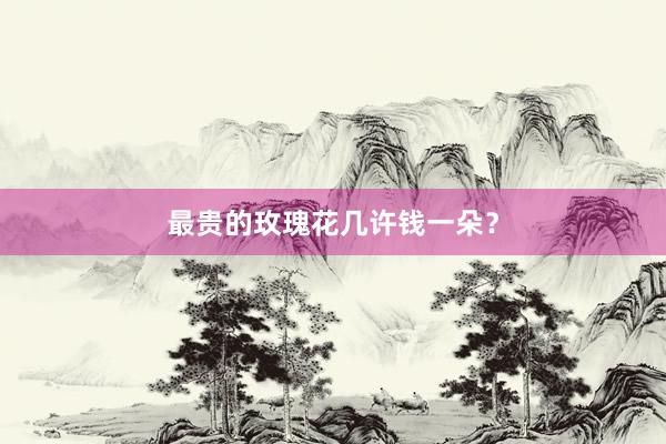 最贵的玫瑰花几许钱一朵？