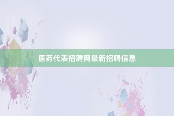 医药代表招聘网最新招聘信息